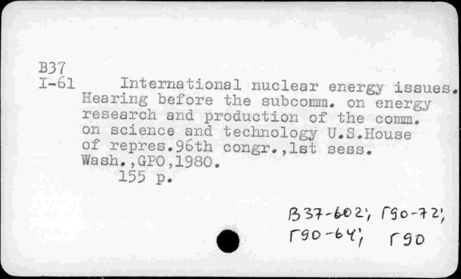﻿B37 1-61
International nuclear energy issues. Hearing before the subcomm. on energy research and production of the comm/ on science and technology U.S.House of repres.96th congr.,1st sess. Wash.,GPO,198O.
155 p.
rS£)
